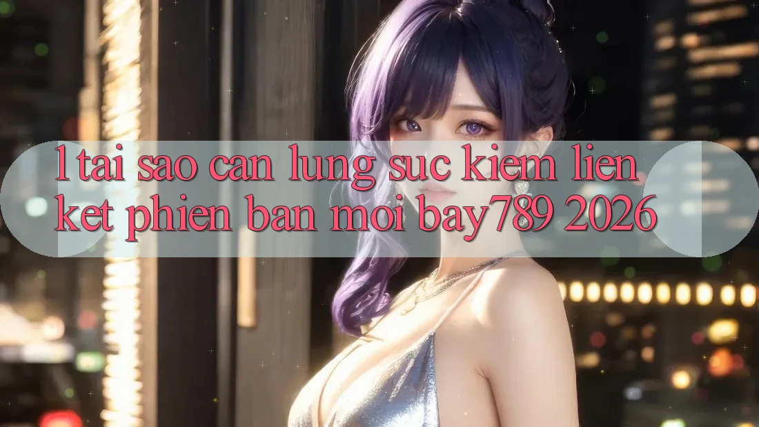 1. Tại Sao Cần Lùng sục Kiếm Liên kết Phiên bản mới bay789 2026?
