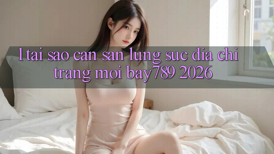 1. Tại Sao Cần Săn lùng sục Địa chỉ trang Mới bay789 2026?