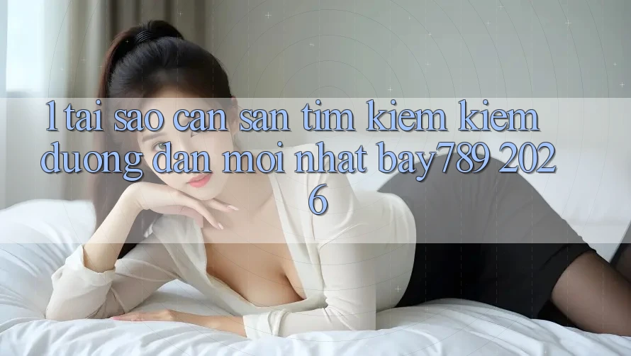 1. Tại Sao Cần Săn tìm kiếm Kiếm Đường dẫn Mới nhất bay789 2026?