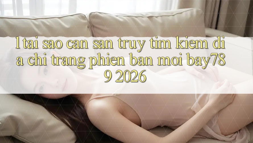 1. Tại Sao Cần Săn truy tìm Kiếm Địa chỉ trang Phiên bản mới bay789 2026?