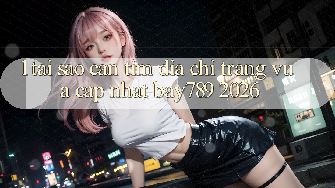1. Tại Sao Cần Tìm Địa chỉ trang Vừa cập nhật bay789 2026?