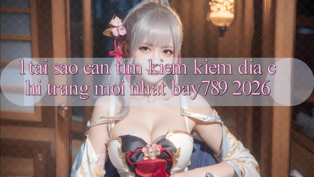 1. Tại Sao Cần Tìm kiếm Kiếm Địa chỉ trang Mới nhất bay789 2026?