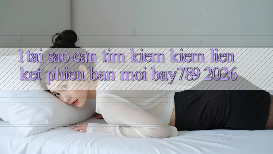 1. Tại Sao Cần Tìm kiếm Kiếm Liên kết Phiên bản mới bay789 2026?