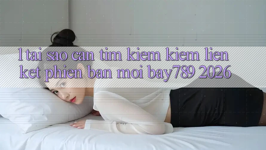 1. Tại Sao Cần Tìm kiếm Kiếm Liên kết Phiên bản mới bay789 2026?