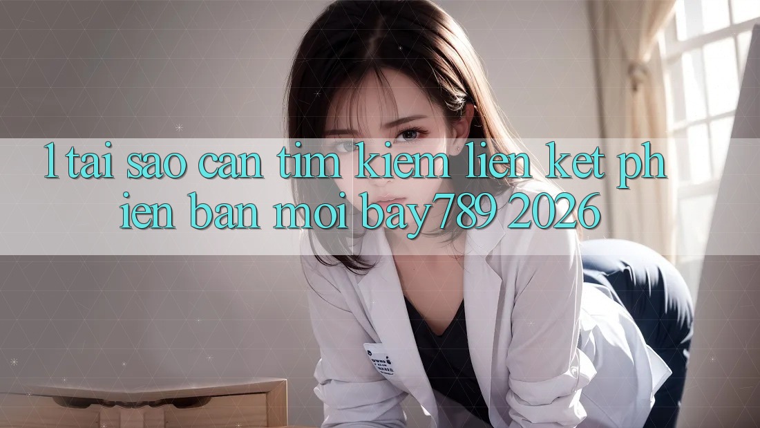 1. Tại Sao Cần Tìm Kiếm Liên kết Phiên bản mới bay789 2026?