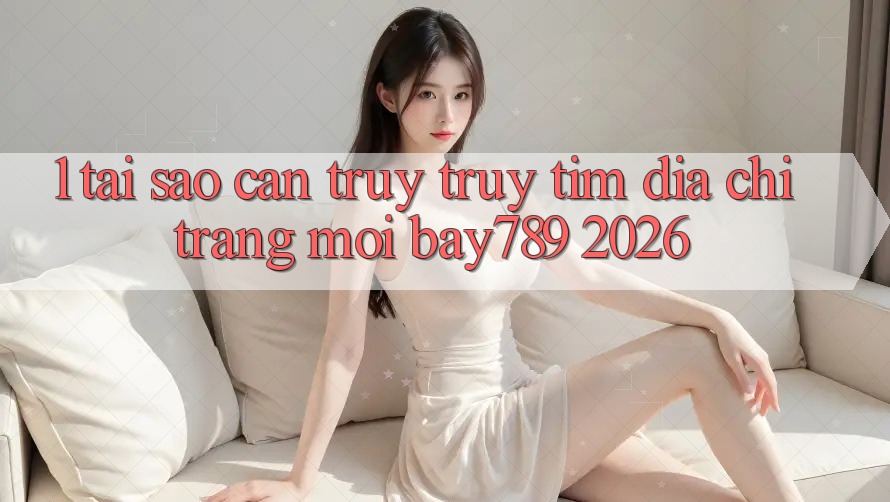 1. Tại Sao Cần Truy truy tìm Địa chỉ trang Mới bay789 2026?