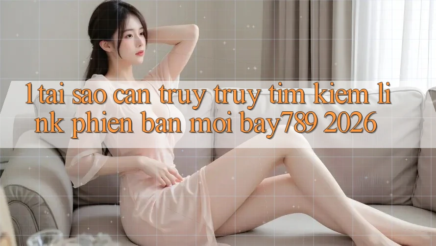 1. Tại Sao Cần Truy truy tìm Kiếm Link Phiên bản mới bay789 2026?