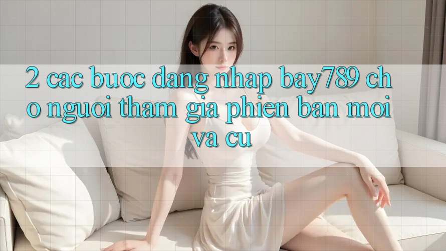 2. Các bước Đăng Nhập bay789 Cho Người tham gia Phiên bản mới Và Cũ