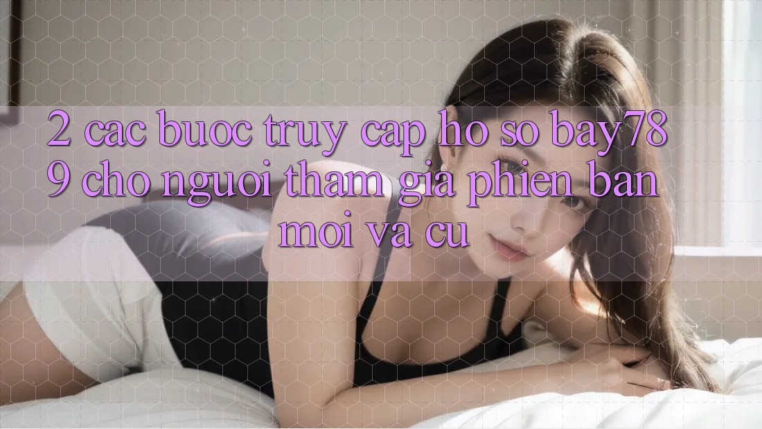 2. Các bước Truy cập hồ sơ bay789 Cho Người tham gia Phiên bản mới Và Cũ
