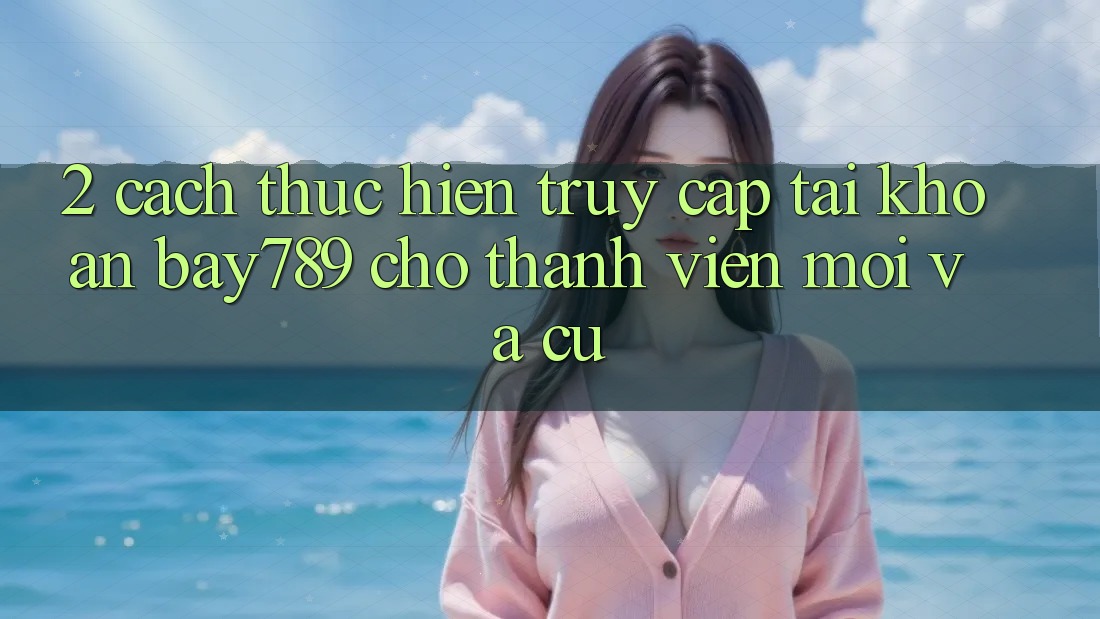 2. Cách thực hiện Truy cập tài khoản bay789 Cho Thành viên Mới Và Cũ