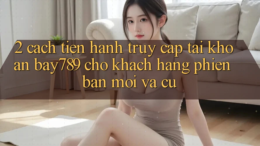 2. Cách tiến hành Truy cập tài khoản bay789 Cho Khách hàng Phiên bản mới Và Cũ 2. Cách tiến hành Truy cập tài khoản bay789 Cho Khách hàng Phiên bản mới Và Cũ