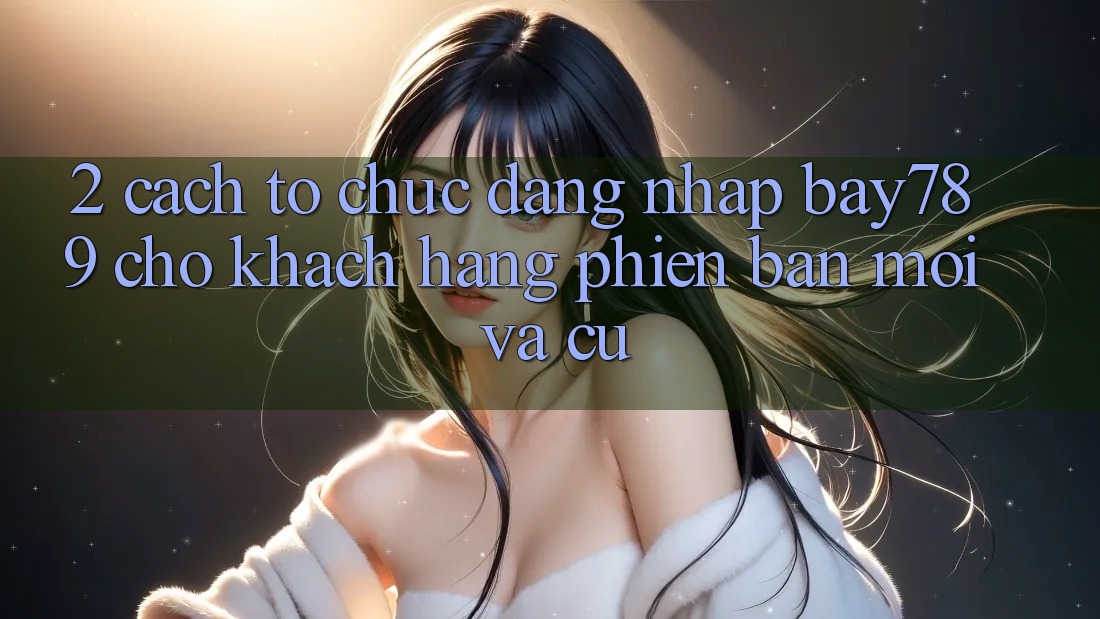 2. Cách tổ chức Đăng Nhập bay789 Cho Khách hàng Phiên bản mới Và Cũ
