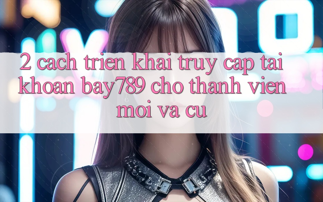 2. Cách triển khai Truy cập tài khoản bay789 Cho Thành viên Mới Và Cũ