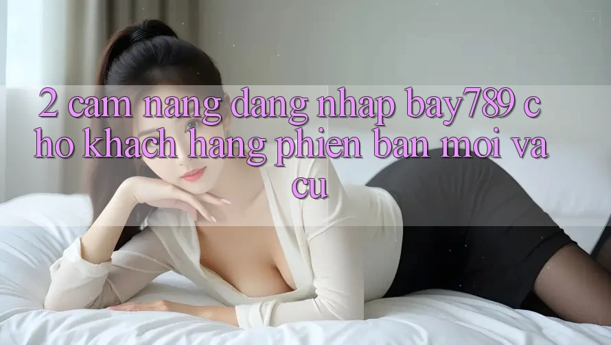 2. Cẩm nang Đăng Nhập bay789 Cho Khách hàng Phiên bản mới Và Cũ 2. Cẩm nang Đăng Nhập bay789 Cho Khách hàng Phiên bản mới Và Cũ