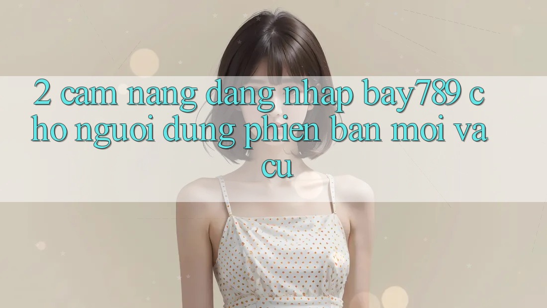 2. Cẩm nang Đăng Nhập bay789 Cho Người dùng Phiên bản mới Và Cũ 2. Cẩm nang Đăng Nhập bay789 Cho Người dùng Phiên bản mới Và Cũ