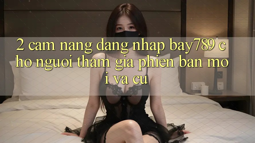 2. Cẩm nang Đăng Nhập bay789 Cho Người tham gia Phiên bản mới Và Cũ