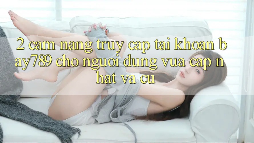 2. Cẩm nang Truy cập tài khoản bay789 Cho Người dùng Vừa cập nhật Và Cũ 2. Cẩm nang Truy cập tài khoản bay789 Cho Người dùng Vừa cập nhật Và Cũ