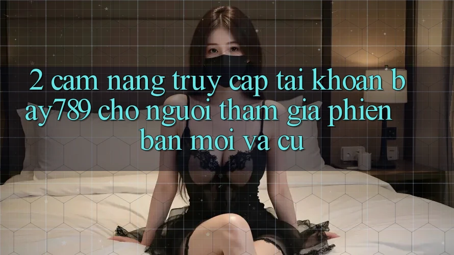 2. Cẩm nang Truy cập tài khoản bay789 Cho Người tham gia Phiên bản mới Và Cũ 2. Cẩm nang Truy cập tài khoản bay789 Cho Người tham gia Phiên bản mới Và Cũ