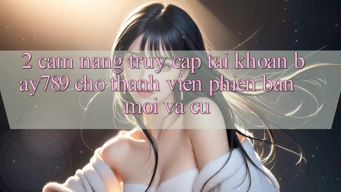 2. Cẩm nang Truy cập tài khoản bay789 Cho Thành viên Phiên bản mới Và Cũ