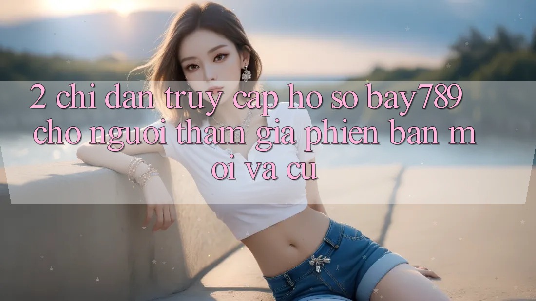2. Chỉ dẫn Truy cập hồ sơ bay789 Cho Người tham gia Phiên bản mới Và Cũ