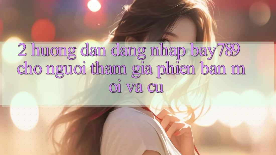 2. Hướng Dẫn Đăng Nhập bay789 Cho Người tham gia Phiên bản mới Và Cũ 2. Hướng Dẫn Đăng Nhập bay789 Cho Người tham gia Phiên bản mới Và Cũ