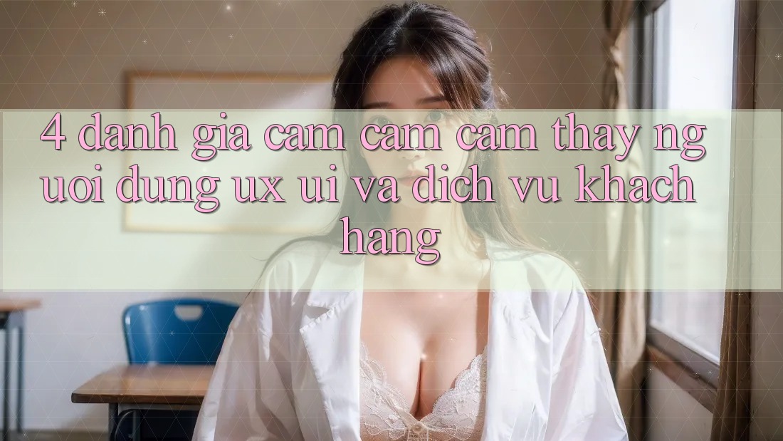 4. Đánh Giá Cảm cảm cảm thấy Người Dùng (UX/UI) Và Dịch Vụ Khách Hàng