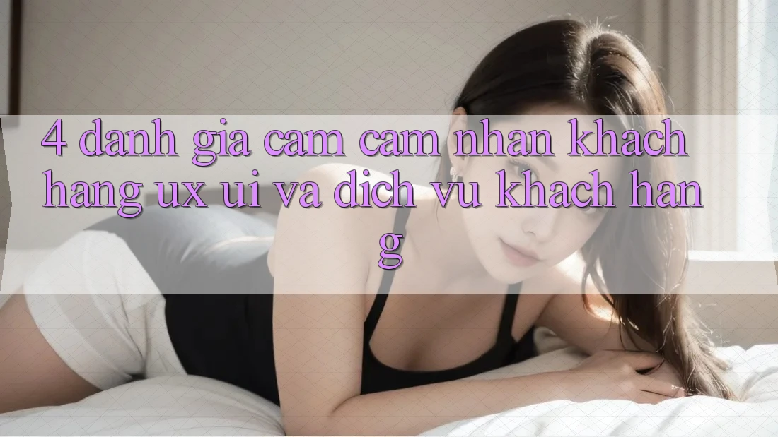 4. Đánh Giá Cảm cảm nhận Khách hàng (UX/UI) Và Dịch Vụ Khách Hàng 4. Đánh Giá Cảm cảm nhận Khách hàng (UX/UI) Và Dịch Vụ Khách Hàng