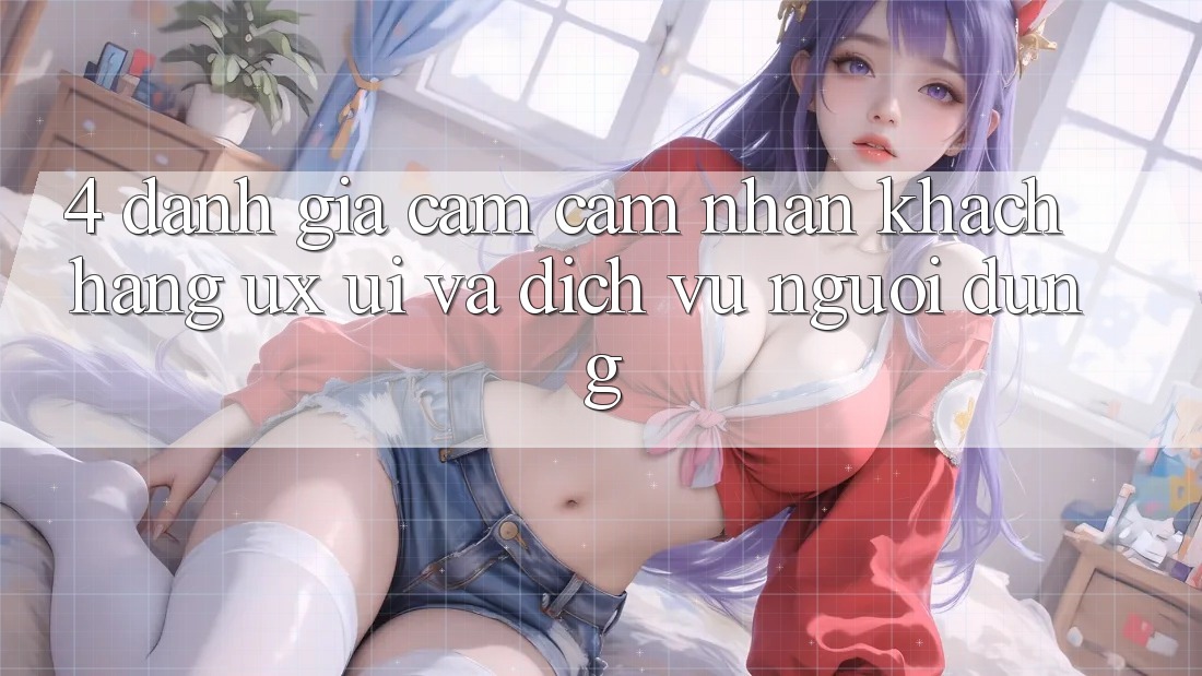 4. Đánh Giá Cảm cảm nhận Khách hàng (UX/UI) Và Dịch Vụ Người dùng 4. Đánh Giá Cảm cảm nhận Khách hàng (UX/UI) Và Dịch Vụ Người dùng
