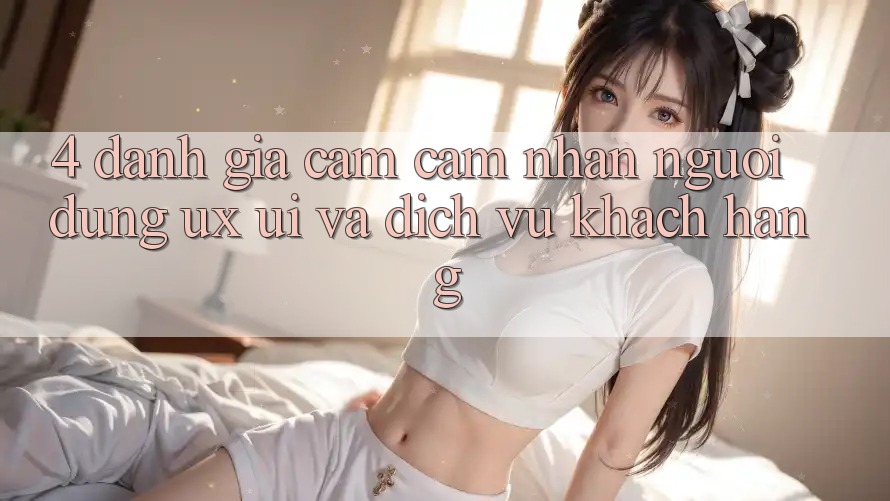 4. Đánh Giá Cảm cảm nhận Người Dùng (UX/UI) Và Dịch Vụ Khách Hàng 4. Đánh Giá Cảm cảm nhận Người Dùng (UX/UI) Và Dịch Vụ Khách Hàng