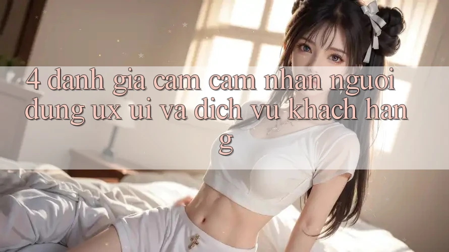 4. Đánh Giá Cảm cảm nhận Người Dùng (UX/UI) Và Dịch Vụ Khách Hàng