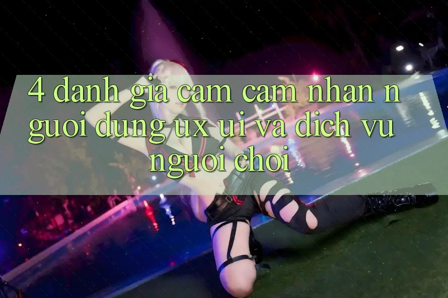 4. Đánh Giá Cảm cảm nhận Người Dùng (UX/UI) Và Dịch Vụ Người chơi 4. Đánh Giá Cảm cảm nhận Người Dùng (UX/UI) Và Dịch Vụ Người chơi