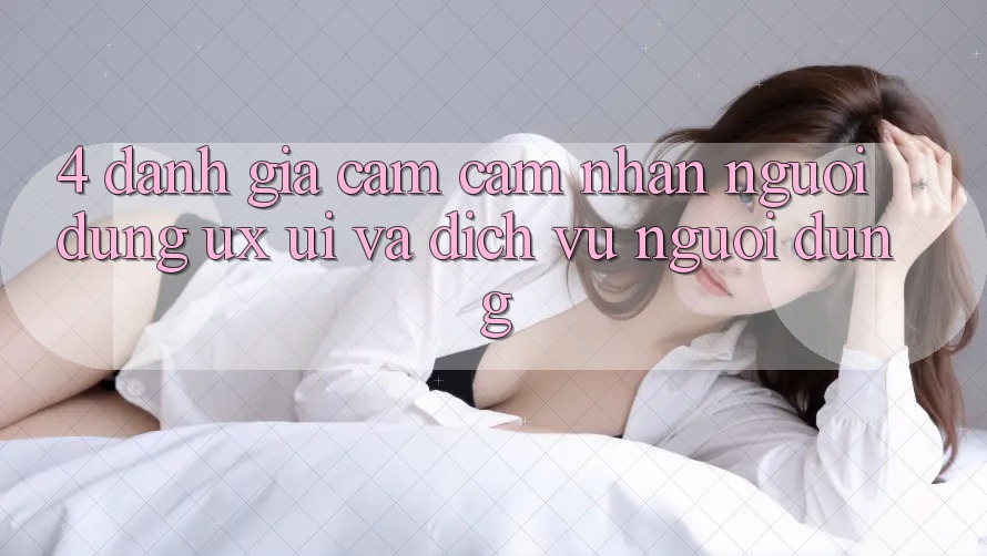 4. Đánh Giá Cảm cảm nhận Người Dùng (UX/UI) Và Dịch Vụ Người dùng