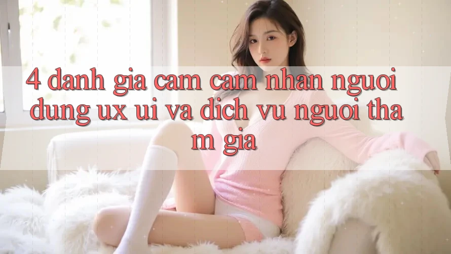4. Đánh Giá Cảm cảm nhận Người Dùng (UX/UI) Và Dịch Vụ Người tham gia 4. Đánh Giá Cảm cảm nhận Người Dùng (UX/UI) Và Dịch Vụ Người tham gia