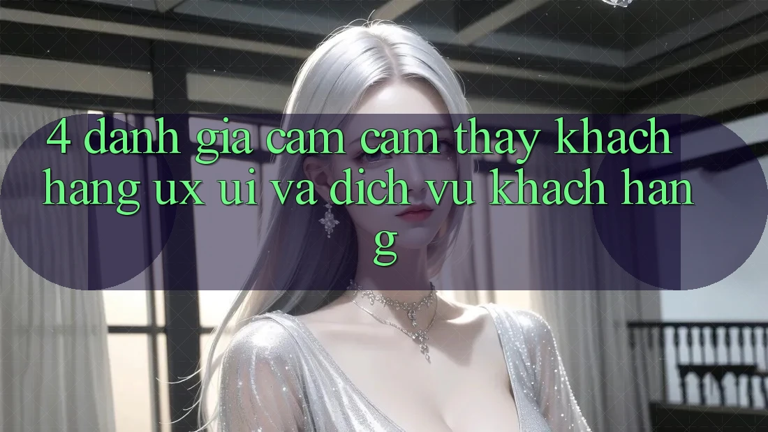 4. Đánh Giá Cảm cảm thấy Khách hàng (UX/UI) Và Dịch Vụ Khách Hàng