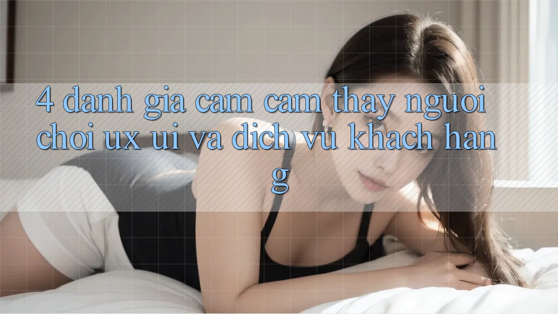 4. Đánh Giá Cảm cảm thấy Người chơi (UX/UI) Và Dịch Vụ Khách Hàng 4. Đánh Giá Cảm cảm thấy Người chơi (UX/UI) Và Dịch Vụ Khách Hàng