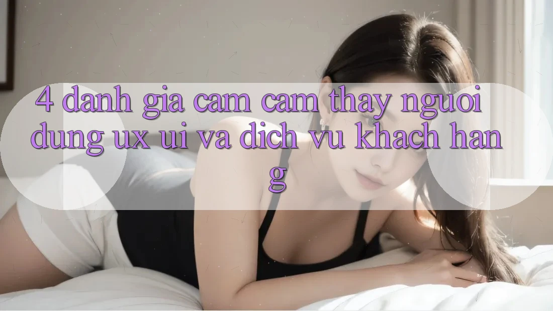 4. Đánh Giá Cảm cảm thấy Người Dùng (UX/UI) Và Dịch Vụ Khách Hàng 4. Đánh Giá Cảm cảm thấy Người Dùng (UX/UI) Và Dịch Vụ Khách Hàng