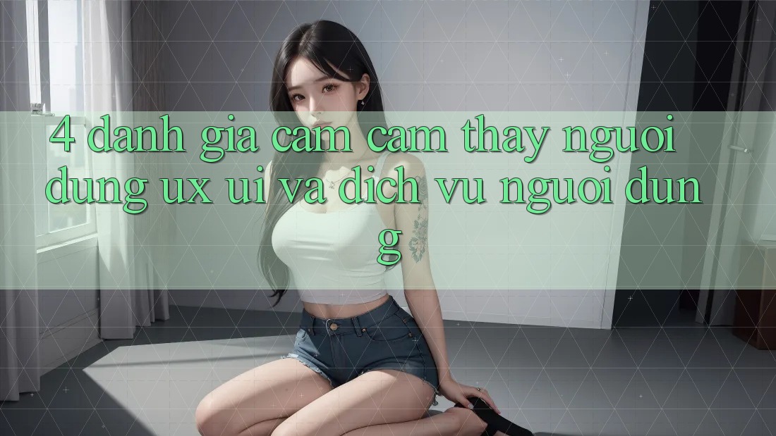 4. Đánh Giá Cảm cảm thấy Người Dùng (UX/UI) Và Dịch Vụ Người dùng 4. Đánh Giá Cảm cảm thấy Người Dùng (UX/UI) Và Dịch Vụ Người dùng