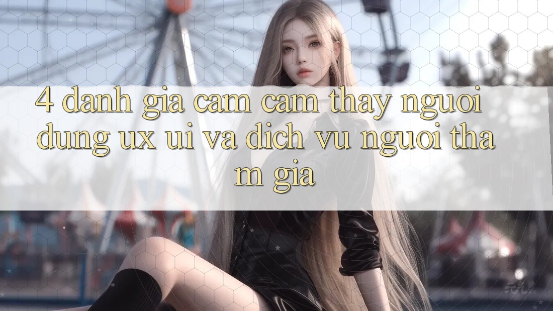 4. Đánh Giá Cảm cảm thấy Người Dùng (UX/UI) Và Dịch Vụ Người tham gia 4. Đánh Giá Cảm cảm thấy Người Dùng (UX/UI) Và Dịch Vụ Người tham gia