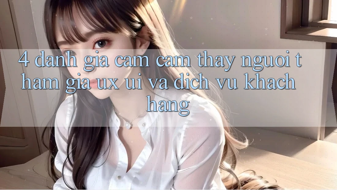 4. Đánh Giá Cảm cảm thấy Người tham gia (UX/UI) Và Dịch Vụ Khách Hàng