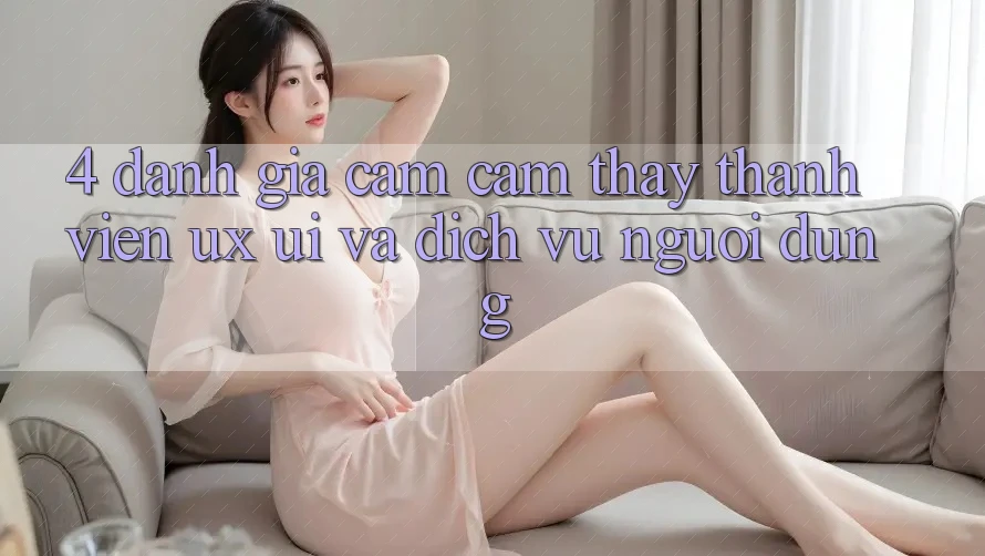 4. Đánh Giá Cảm cảm thấy Thành viên (UX/UI) Và Dịch Vụ Người dùng