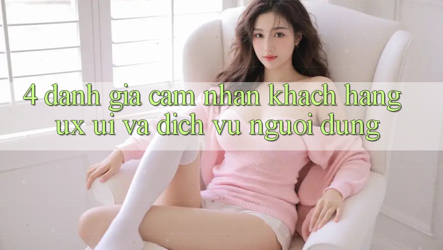 4. Đánh Giá Cảm nhận Khách hàng (UX/UI) Và Dịch Vụ Người dùng