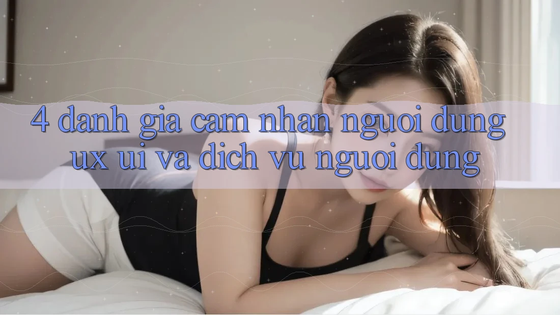 4. Đánh Giá Cảm nhận Người Dùng (UX/UI) Và Dịch Vụ Người dùng 4. Đánh Giá Cảm nhận Người Dùng (UX/UI) Và Dịch Vụ Người dùng