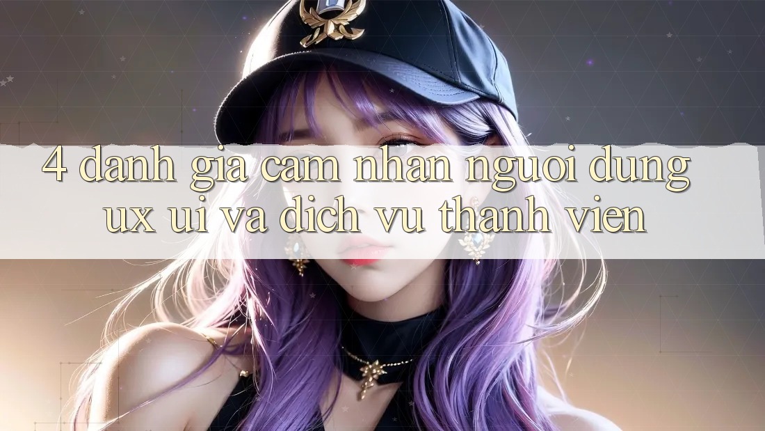 4. Đánh Giá Cảm nhận Người Dùng (UX/UI) Và Dịch Vụ Thành viên 4. Đánh Giá Cảm nhận Người Dùng (UX/UI) Và Dịch Vụ Thành viên