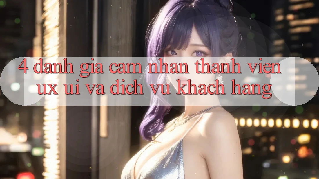 4. Đánh Giá Cảm nhận Thành viên (UX/UI) Và Dịch Vụ Khách Hàng 4. Đánh Giá Cảm nhận Thành viên (UX/UI) Và Dịch Vụ Khách Hàng