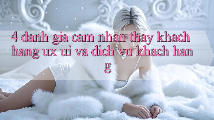 4. Đánh Giá Cảm nhận thấy Khách hàng (UX/UI) Và Dịch Vụ Khách Hàng 4. Đánh Giá Cảm nhận thấy Khách hàng (UX/UI) Và Dịch Vụ Khách Hàng