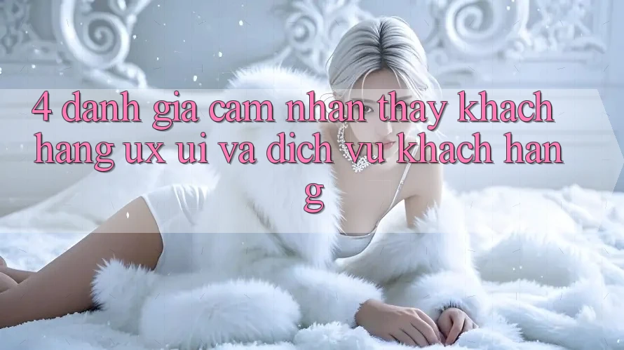 4. Đánh Giá Cảm nhận thấy Khách hàng (UX/UI) Và Dịch Vụ Khách Hàng 4. Đánh Giá Cảm nhận thấy Khách hàng (UX/UI) Và Dịch Vụ Khách Hàng