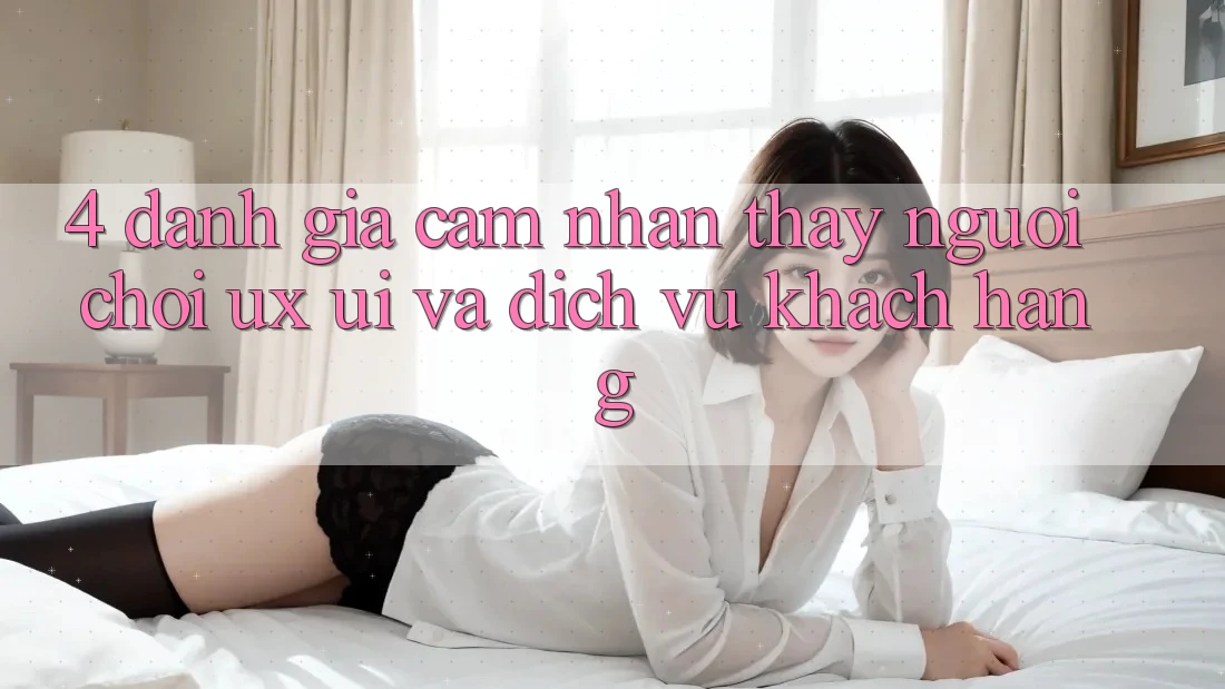 4. Đánh Giá Cảm nhận thấy Người chơi (UX/UI) Và Dịch Vụ Khách Hàng 4. Đánh Giá Cảm nhận thấy Người chơi (UX/UI) Và Dịch Vụ Khách Hàng