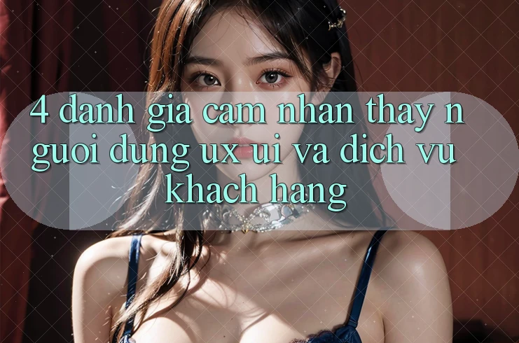 4. Đánh Giá Cảm nhận thấy Người Dùng (UX/UI) Và Dịch Vụ Khách Hàng 4. Đánh Giá Cảm nhận thấy Người Dùng (UX/UI) Và Dịch Vụ Khách Hàng