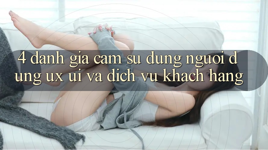 4. Đánh Giá Cảm sử dụng Người Dùng (UX/UI) Và Dịch Vụ Khách Hàng