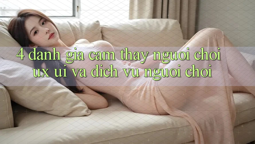 4. Đánh Giá Cảm thấy Người chơi (UX/UI) Và Dịch Vụ Người chơi